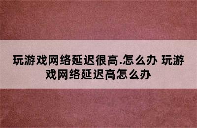 玩游戏网络延迟很高.怎么办 玩游戏网络延迟高怎么办